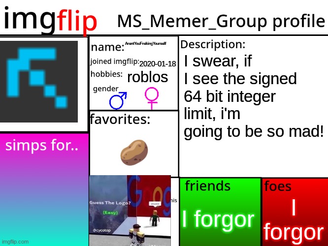 MSMG Profile | ArentYouFrekingYourself; I swear, if I see the signed 64 bit integer limit, i'm going to be so mad! 2020-01-18; roblos; 🥔; no no no no no no no no no no no no no no no no no no no no no no no no no no no no no no no no no no no no; I forgor; I forgor | image tagged in msmg profile | made w/ Imgflip meme maker