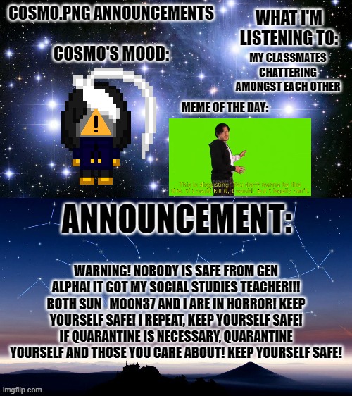 WARNING! READ FOR YOUR OWN MENTAL SAFETY!!! | MY CLASSMATES CHATTERING AMONGST EACH OTHER; WARNING! NOBODY IS SAFE FROM GEN ALPHA! IT GOT MY SOCIAL STUDIES TEACHER!!! BOTH SUN_MOON37 AND I ARE IN HORROR! KEEP YOURSELF SAFE! I REPEAT, KEEP YOURSELF SAFE! IF QUARANTINE IS NECESSARY, QUARANTINE YOURSELF AND THOSE YOU CARE ABOUT! KEEP YOURSELF SAFE! | image tagged in cosmo png announcement template | made w/ Imgflip meme maker