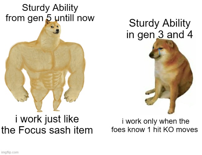 it was the most wasted ability back then | Sturdy Ability from gen 5 untill now; Sturdy Ability in gen 3 and 4; i work just like the Focus sash item; i work only when the foes know 1 hit KO moves | image tagged in memes,buff doge vs cheems,pokemon,pokemon memes,nintendo,game logic | made w/ Imgflip meme maker