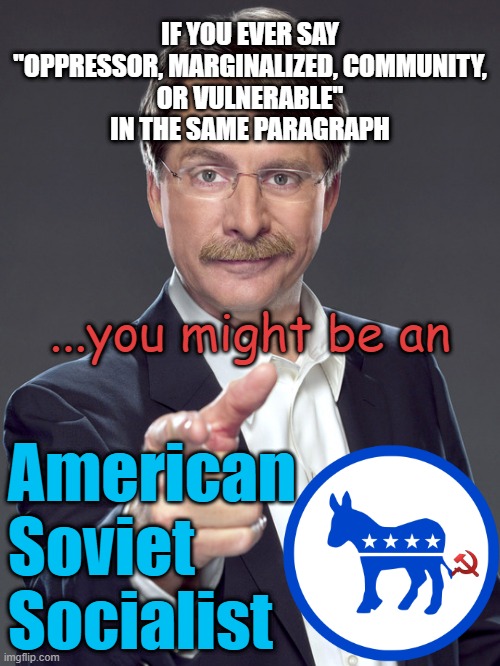 Oppressor, Vulnerable, Community, Marginalized, CRT, DEI, ESG | IF YOU EVER SAY
"OPPRESSOR, MARGINALIZED, COMMUNITY,
OR VULNERABLE"
IN THE SAME PARAGRAPH; ...you might be an; American
Soviet 
Socialist | image tagged in communist socialist,democratic socialism,marxism,joseph stalin,lenin,biden obama | made w/ Imgflip meme maker