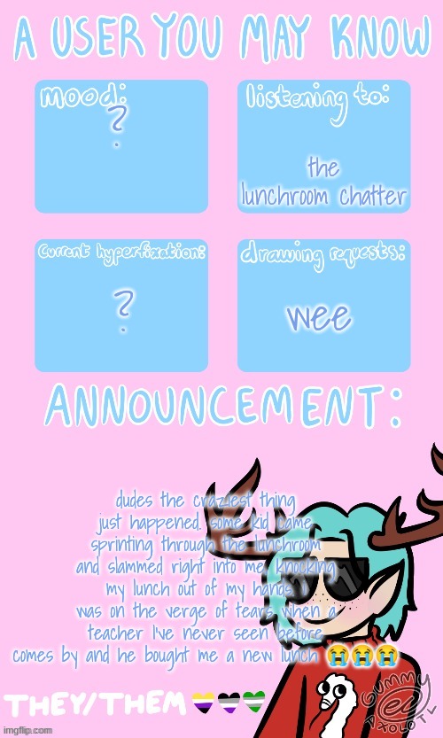 Mays announcement sponsored by Gummers !! | the lunchroom chatter; ? ? wee; dudes the craziest thing just happened. some kid came sprinting through the lunchroom and slammed right into me, knocking my lunch out of my hands. i was on the verge of tears when a teacher I've never seen before comes by and he bought me a new lunch 😭😭😭 | image tagged in may's announcement | made w/ Imgflip meme maker
