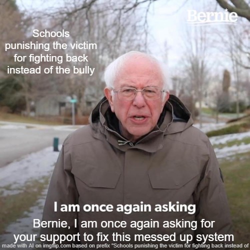 Help us | Schools punishing the victim for fighting back instead of the bully; Bernie, I am once again asking for your support to fix this messed up system | image tagged in memes,bernie i am once again asking for your support | made w/ Imgflip meme maker
