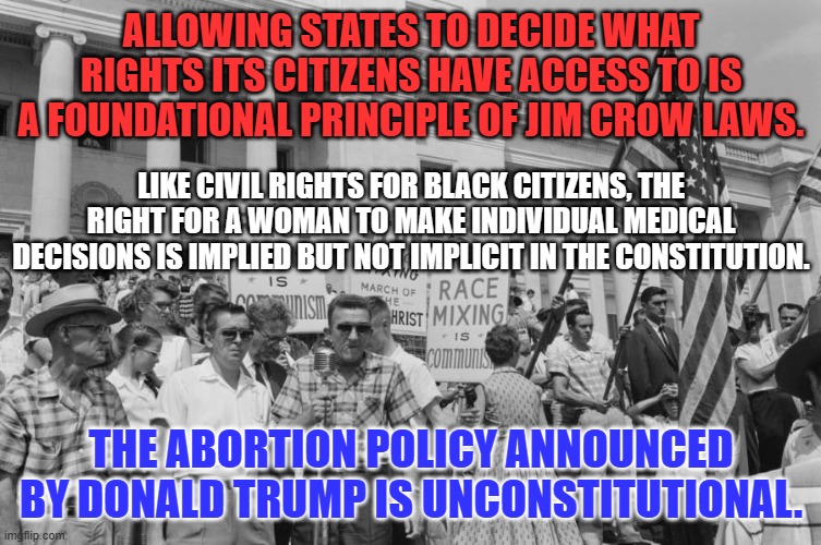 A Right, is a Right, is a Right. | ALLOWING STATES TO DECIDE WHAT RIGHTS ITS CITIZENS HAVE ACCESS TO IS A FOUNDATIONAL PRINCIPLE OF JIM CROW LAWS. LIKE CIVIL RIGHTS FOR BLACK CITIZENS, THE RIGHT FOR A WOMAN TO MAKE INDIVIDUAL MEDICAL DECISIONS IS IMPLIED BUT NOT IMPLICIT IN THE CONSTITUTION. THE ABORTION POLICY ANNOUNCED BY DONALD TRUMP IS UNCONSTITUTIONAL. | image tagged in politics | made w/ Imgflip meme maker