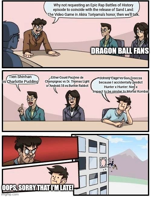 Boardroom Meeting Suggestion | Why not requesting an Epic Rap Battles of History episode to coincide with the release of Sand Land: The Video Game in Akira Toriyama's honor, then we'll talk. DRAGON BALL FANS; Tien Shinhan vs Charlotte Pudding; Either Count Pacôme de Champignac vs Dr. Thomas Light or Android 18 vs Bunnie Rabbot; Johnny Cage vs Gon Freecss because I accidentally predict Hunter x Hunter: Nen x Impact to be similar to Mortal Kombat; OOPS, SORRY THAT I'M LATE! | image tagged in memes,boardroom meeting suggestion,tribute,epic rap battles of history,akira toriyama | made w/ Imgflip meme maker
