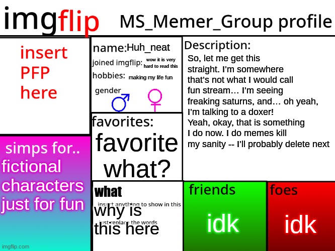 MSMG Profile | Huh_neat; So, let me get this straight. I’m somewhere that’s not what I would call fun stream… I’m seeing freaking saturns, and… oh yeah, I’m talking to a doxer! Yeah, okay, that is something I do now. I do memes kill my sanity -- I’ll probably delete next; wow it is very hard to read this; making my life fun; favorite what? fictional characters just for fun; what; idk; idk; why is this here | image tagged in msmg profile | made w/ Imgflip meme maker