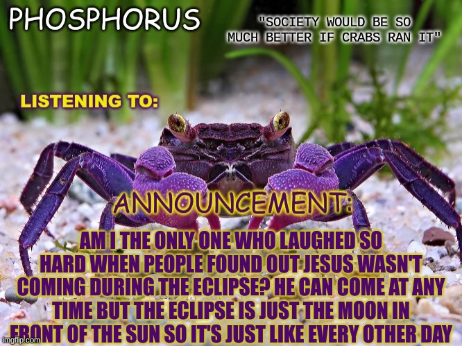 Phosphorus Announce temp. | AM I THE ONLY ONE WHO LAUGHED SO HARD WHEN PEOPLE FOUND OUT JESUS WASN'T COMING DURING THE ECLIPSE? HE CAN COME AT ANY TIME BUT THE ECLIPSE IS JUST THE MOON IN FRONT OF THE SUN SO IT'S JUST LIKE EVERY OTHER DAY | image tagged in phosphorus announce temp | made w/ Imgflip meme maker