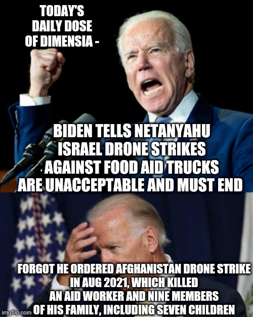 Pot and Kettle situation | TODAY'S DAILY DOSE
OF DIMENSIA -; BIDEN TELLS NETANYAHU ISRAEL DRONE STRIKES AGAINST FOOD AID TRUCKS ARE UNACCEPTABLE AND MUST END; FORGOT HE ORDERED AFGHANISTAN DRONE STRIKE
IN AUG 2021, WHICH KILLED
AN AID WORKER AND NINE MEMBERS OF HIS FAMILY, INCLUDING SEVEN CHILDREN | image tagged in confused joe biden,leftists,liberals,democrats,afghanistan | made w/ Imgflip meme maker