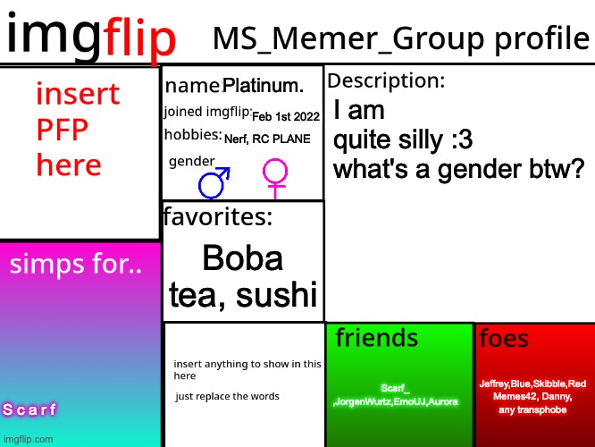 MSMG Profile | Platinum. I am quite silly :3

what's a gender btw? Feb 1st 2022; Nerf, RC PLANE; Boba tea, sushi; Jeffrey,Blue,Skibble,Red Memes42, Danny, any transphobe; Scarf_ ,JorgenWurtz,EmoUJ,Aurora; S c a r f | image tagged in msmg profile | made w/ Imgflip meme maker