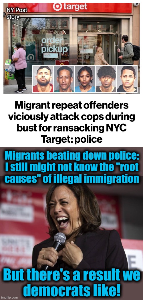 NY Post
story; Migrants beating down police: I still might not know the "root
causes" of illegal immigration; But there's a result we
democrats like! | image tagged in kamala laughing,memes,joe biden,crime,migrants,new york city | made w/ Imgflip meme maker