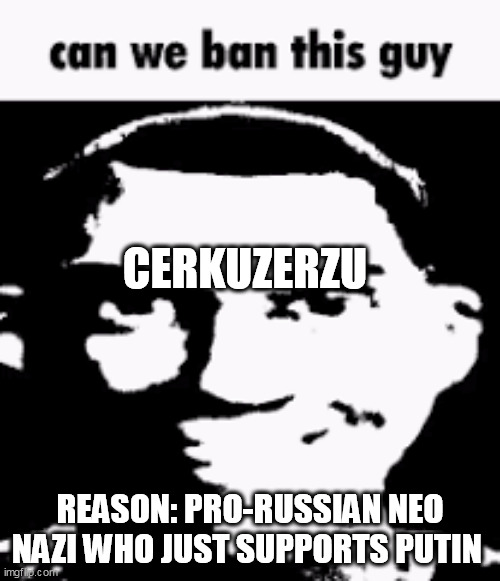 Can we ban this guy | CERKUZERZU; REASON: PRO-RUSSIAN NEO NAZI WHO JUST SUPPORTS PUTIN | image tagged in can we ban this guy | made w/ Imgflip meme maker