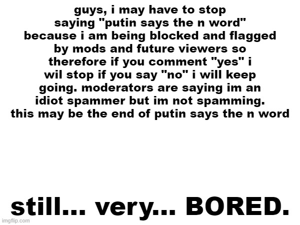 sry | guys, i may have to stop saying "putin says the n word" because i am being blocked and flagged by mods and future viewers so therefore if you comment "yes" i wil stop if you say "no" i will keep going. moderators are saying im an idiot spammer but im not spamming. this may be the end of putin says the n word; still... very... BORED. | image tagged in sorry i annoyed you | made w/ Imgflip meme maker
