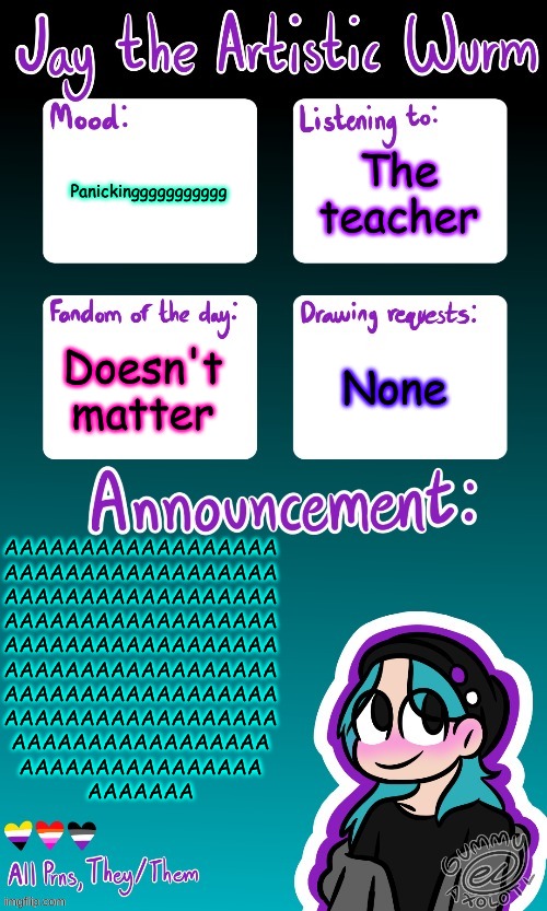 IM NOT OKAY | The teacher; Panickinggggggggggg; Doesn't matter; None; AAAAAAAAAAAAAAAAAA
AAAAAAAAAAAAAAAAAA
AAAAAAAAAAAAAAAAAA
AAAAAAAAAAAAAAAAAA
AAAAAAAAAAAAAAAAAA
AAAAAAAAAAAAAAAAAA
AAAAAAAAAAAAAAAAAA
AAAAAAAAAAAAAAAAAA
AAAAAAAAAAAAAAAAA
AAAAAAAAAAAAAAAA
AAAAAAA | image tagged in jay's announcement temp made by the legendary gummy_axolotl | made w/ Imgflip meme maker