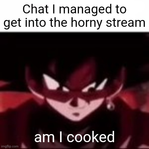 Goku hear me out | Chat I managed to get into the horny stream; am I cooked | image tagged in goku hear me out | made w/ Imgflip meme maker