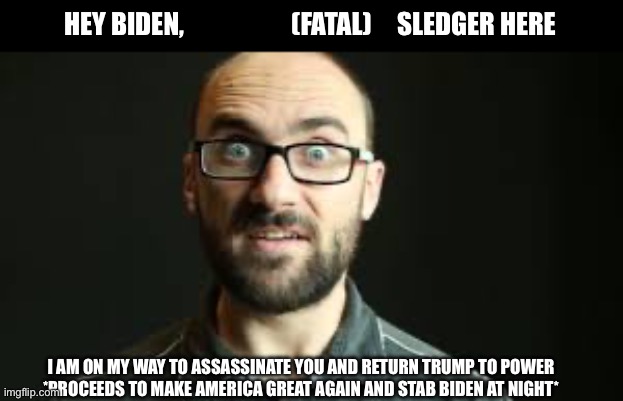 Hey VSauce Michael Here | HEY BIDEN,                     (FATAL)     SLEDGER HERE I AM ON MY WAY TO ASSASSINATE YOU AND RETURN TRUMP TO POWER
*PROCEEDS TO MAKE AMERIC | image tagged in hey vsauce michael here | made w/ Imgflip meme maker