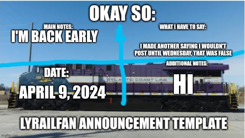 LyRailfan announcement temp | I'M BACK EARLY; I MADE ANOTHER SAYING I WOULDN'T POST UNTIL WEDNESDAY, THAT WAS FALSE; HI; APRIL 9, 2024 | image tagged in lyrailfan announcement temp | made w/ Imgflip meme maker