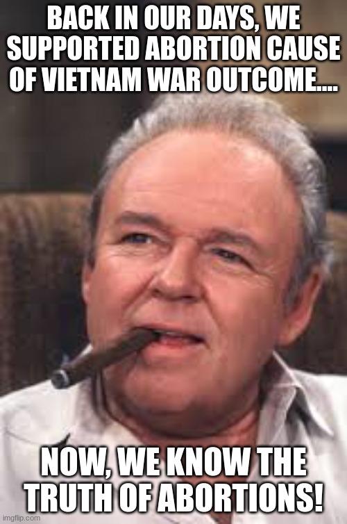 Back we supported Abortions... | BACK IN OUR DAYS, WE SUPPORTED ABORTION CAUSE OF VIETNAM WAR OUTCOME.... NOW, WE KNOW THE TRUTH OF ABORTIONS! | image tagged in archie bunker,abortions,meathead | made w/ Imgflip meme maker