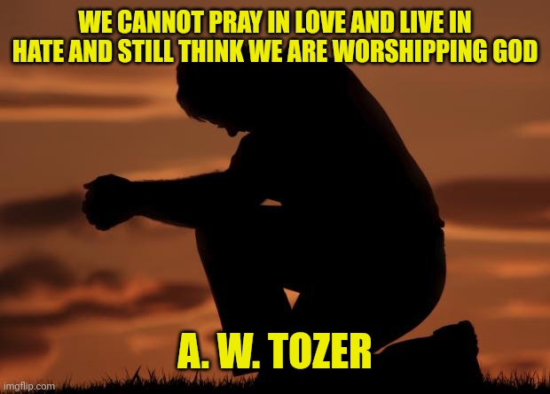 houseofprayer praying man | WE CANNOT PRAY IN LOVE AND LIVE IN HATE AND STILL THINK WE ARE WORSHIPPING GOD; A. W. TOZER | image tagged in houseofprayer praying man | made w/ Imgflip meme maker