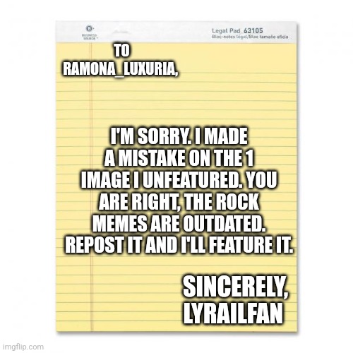 Sorry | TO RAMONA_LUXURIA, I'M SORRY. I MADE A MISTAKE ON THE 1 IMAGE I UNFEATURED. YOU ARE RIGHT, THE ROCK MEMES ARE OUTDATED. REPOST IT AND I'LL FEATURE IT. SINCERELY, LYRAILFAN | image tagged in notepad | made w/ Imgflip meme maker