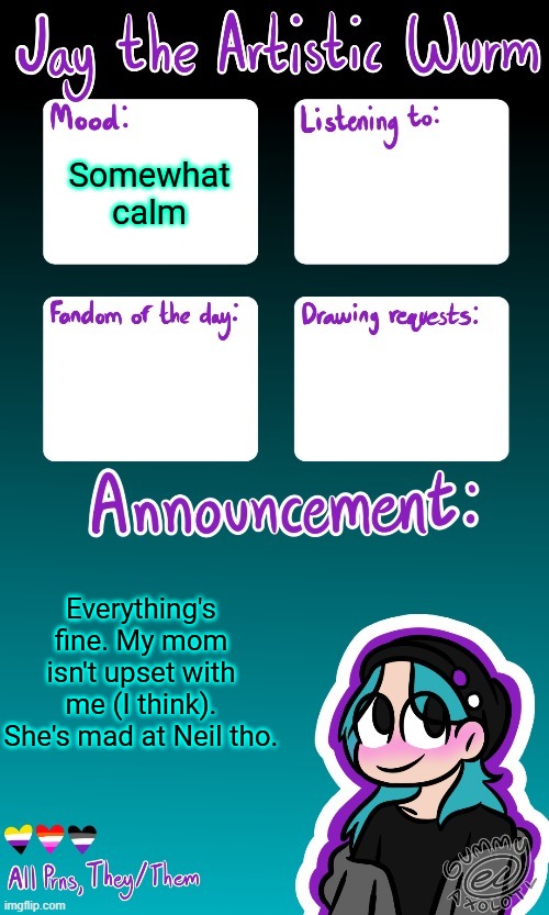 Jay's announcement temp (made by the legendary Gummy_Axolotl) | Somewhat calm; Everything's fine. My mom isn't upset with me (I think). She's mad at Neil tho. | image tagged in jay's announcement temp made by the legendary gummy_axolotl | made w/ Imgflip meme maker