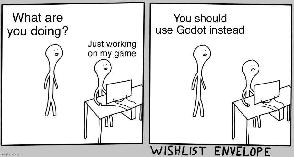 You should use Godot instead | What are you doing? You should use Godot instead; Just working on my game | image tagged in what are you doing just browsing,video games,development,games,game development | made w/ Imgflip meme maker