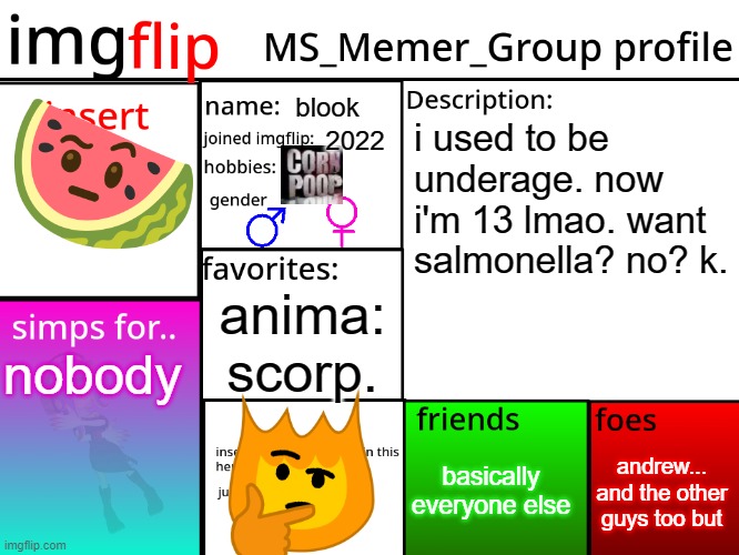 MSMG Profile | blook; i used to be underage. now i'm 13 lmao. want salmonella? no? k. 2022; anima: scorp. nobody; andrew... and the other guys too but; basically everyone else | image tagged in msmg profile | made w/ Imgflip meme maker