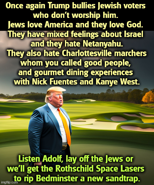 Once again Trump bullies Jewish voters 
who don't worship him. 
Jews love America and they love God. 
They have mixed feelings about Israel 
and they hate Netanyahu.
They also hate Charlottesville marchers
whom you called good people, 
and gourmet dining experiences 
with Nick Fuentes and Kanye West. Listen Adolf, lay off the Jews or 
we'll get the Rothschild Space Lasers 
to rip Bedminster a new sandtrap. | image tagged in trump,ignorant,jews,patriotism,religion | made w/ Imgflip meme maker