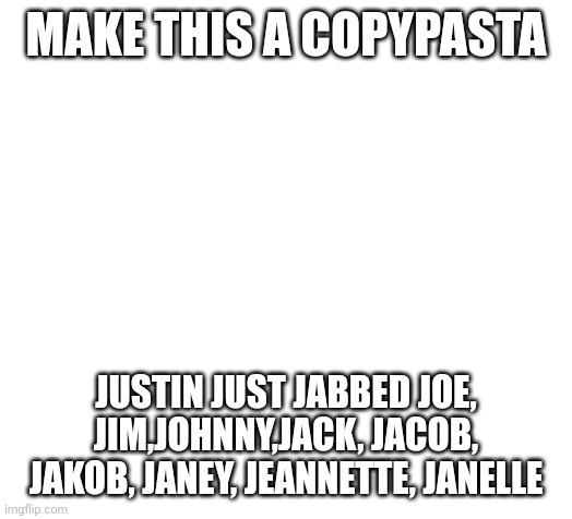 Make this a copypasta Justin just jabbed Joe, Jim,Johnny,Jack, Jacob, Jakob, Janey, Jeannette, Janelle | MAKE THIS A COPYPASTA; JUSTIN JUST JABBED JOE, JIM,JOHNNY,JACK, JACOB, JAKOB, JANEY, JEANNETTE, JANELLE | image tagged in blank | made w/ Imgflip meme maker
