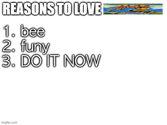Reasons to love | 1. bee
2. funy
3. DO IT NOW | image tagged in reasons to love | made w/ Imgflip meme maker