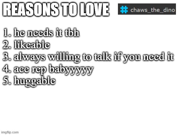 we like chaws. all my homies love chaws. chaws is fucking awesome yall. | 1. he needs it tbh
2. likeable
3. always willing to talk if you need it
4. ace rep babyyyyy
5. huggable | image tagged in reasons to love | made w/ Imgflip meme maker