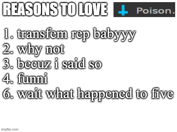 Reasons to love | 1. transfem rep babyyy
2. why not
3. becuz i said so
4. funni
6. wait what happened to five | image tagged in reasons to love | made w/ Imgflip meme maker