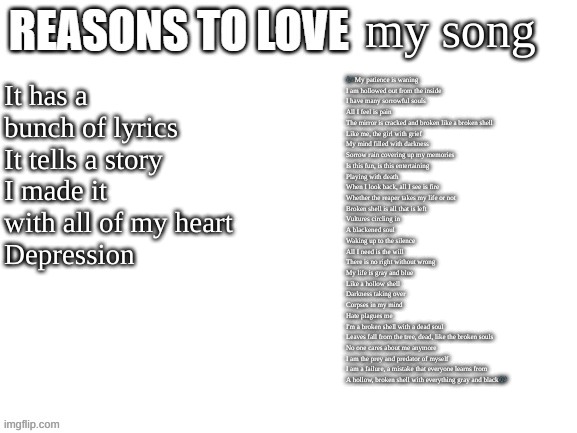 Idk why I made this but I guess here it is | my song; It has a bunch of lyrics
It tells a story
I made it with all of my heart
Depression; 🎶My patience is waning
I am hollowed out from the inside
I have many sorrowful souls
All I feel is pain
The mirror is cracked and broken like a broken shell
Like me, the girl with grief
My mind filled with darkness
Sorrow rain covering up my memories
Is this fun, is this entertaining
Playing with death
When I look back, all I see is fire
Whether the reaper takes my life or not
Broken shell is all that is left
Vultures circling in
A blackened soul
Waking up to the silence
All I need is the will
There is no right without wrong
My life is gray and blue
Like a hollow shell
Darkness taking over
Corpses in my mind
Hate plagues me
I'm a broken shell with a dead soul
Leaves fall from the tree, dead, like the broken souls
No one cares about me anymore
I am the prey and predator of myself
I am a failure, a mistake that everyone learns from
A hollow, broken shell with everything gray and black🎶 | image tagged in reasons to love | made w/ Imgflip meme maker