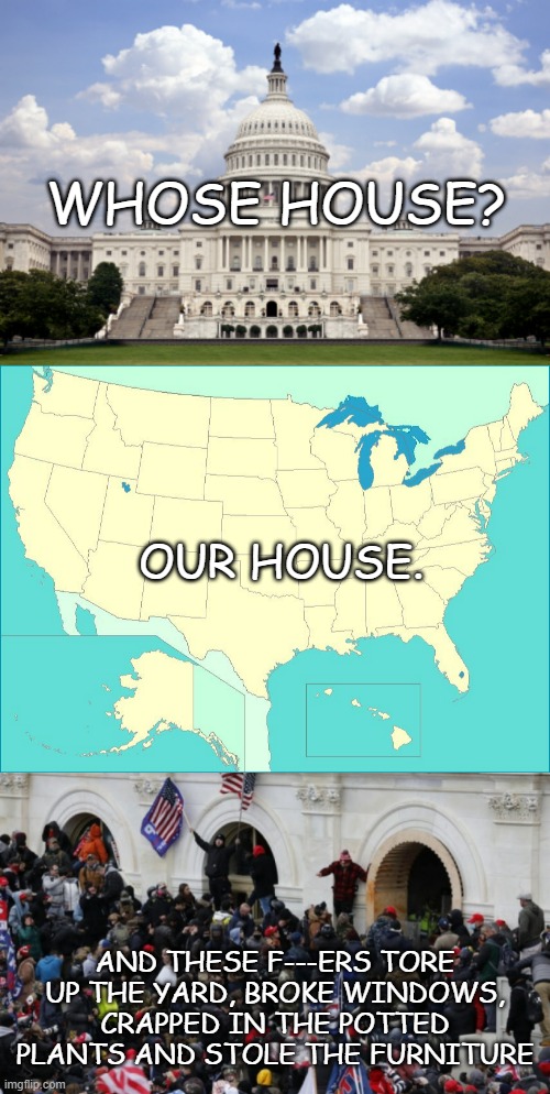 So yeah... they're not hostages. Plenty of victims of their own stupidity though... | WHOSE HOUSE? OUR HOUSE. AND THESE F---ERS TORE UP THE YARD, BROKE WINDOWS, CRAPPED IN THE POTTED PLANTS AND STOLE THE FURNITURE | image tagged in capitol building,usa map,maga riot,stupid criminals | made w/ Imgflip meme maker