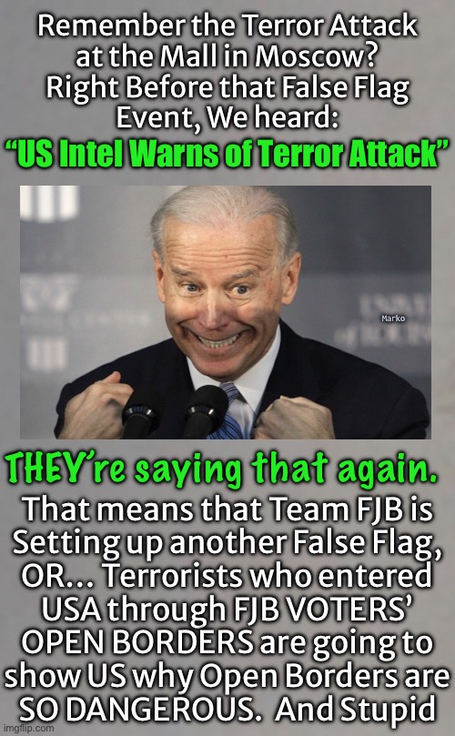 Either way, chalk it up to Team FJB | Remember the Terror Attack
at the Mall in Moscow?
Right Before that False Flag
Event, We heard:; “US Intel Warns of Terror Attack”; Marko; THEY’re saying that again. That means that Team FJB is

Setting up another False Flag,

OR… Terrorists who entered

USA through FJB VOTERS’

OPEN BORDERS are going to
show US why Open Borders are
SO DANGEROUS.  And Stupid | image tagged in memes,dems welcome terrorists,dems destroy america,they hate usa and patriots,every one of those leftist pukes kissmyass | made w/ Imgflip meme maker