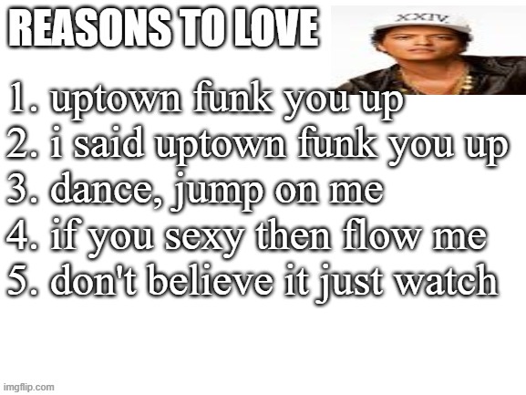 that's a picture of bruno mars btw | 1. uptown funk you up
2. i said uptown funk you up
3. dance, jump on me
4. if you sexy then flow me
5. don't believe it just watch | image tagged in reasons to love | made w/ Imgflip meme maker