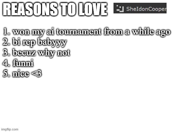 Reasons to love | 1. won my ai tournament from a while ago
2. bi rep babyyy
3. becuz why not
4. funni
5. nice <3 | image tagged in reasons to love | made w/ Imgflip meme maker