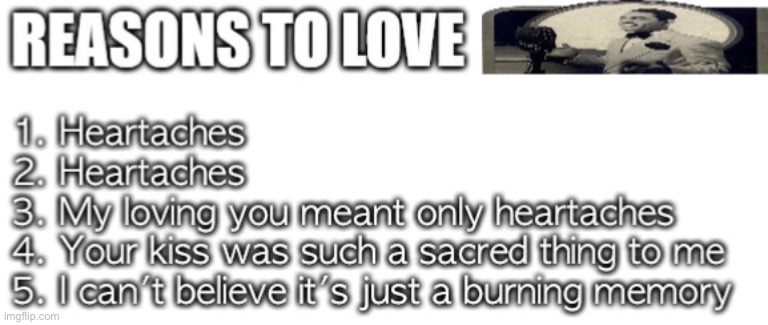 1. HEARTACHES
2. HEARTACHES
3. MY LOVING YOU MEANT ONLY HEARTACHES
4. YOUR KISS WAS SUCH A SACRED THING TO ME
5. I CAN'T BELIEVE IT'S JUST A BURNING MEMORY | made w/ Imgflip meme maker