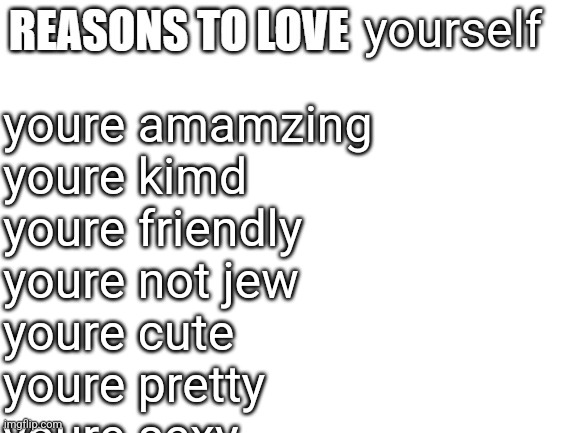 Reasons to love | yourself; youre amamzing
youre kimd
youre friendly
youre not jew
youre cute
youre pretty 
youre sexy | image tagged in reasons to love | made w/ Imgflip meme maker