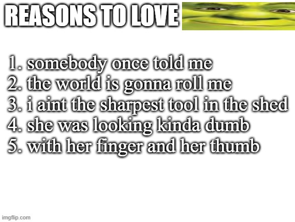 Reasons to love | 1. somebody once told me
2. the world is gonna roll me
3. i aint the sharpest tool in the shed
4. she was looking kinda dumb
5. with her finger and her thumb | image tagged in reasons to love | made w/ Imgflip meme maker