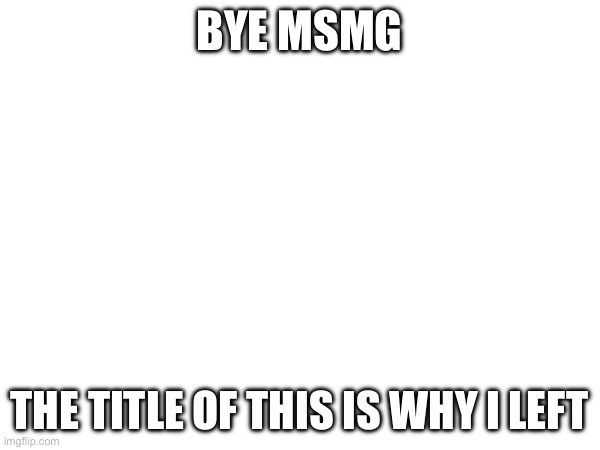 BYE MSMG; THE TITLE OF THIS IS WHY I LEFT | made w/ Imgflip meme maker