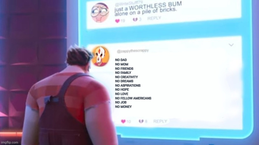 Wreck-It Ralph comment template | NO DAD
NO MOM
NO FRIENDS
NO FAMILY 
NO CREATIVITY
NO DREAMS
NO ASPIRATIONS 
NO HOPE
NO LOVE
NO FELLOW AMERICANS
NO JOB
NO MONEY | image tagged in wreck-it ralph comment template | made w/ Imgflip meme maker