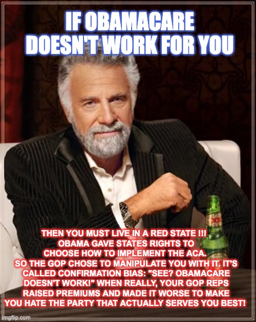 Obamacare Doesn't Work! - In a Red state | IF OBAMACARE DOESN'T WORK FOR YOU; THEN YOU MUST LIVE IN A RED STATE !!!  
OBAMA GAVE STATES RIGHTS TO CHOOSE HOW TO IMPLEMENT THE ACA. 
SO THE GOP CHOSE TO MANIPULATE YOU WITH IT. IT'S CALLED CONFIRMATION BIAS: "SEE? OBAMACARE DOESN'T WORK!" WHEN REALLY, YOUR GOP REPS RAISED PREMIUMS AND MADE IT WORSE TO MAKE YOU HATE THE PARTY THAT ACTUALLY SERVES YOU BEST! | image tagged in memes,the most interesting man in the world,republicans,obamacare,democratic socialism,republican propaganda | made w/ Imgflip meme maker