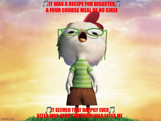 imgflip sings one little slip | IT WAS A RECIPE FOR DISASTER A FOUR COURSE MEAL OF NO SIREE; IT SEEMED THAT HAPPILY EVER AFTER WAS HAPPY EVERYONE WAS AFTER ME | image tagged in chicken little,disney,2000s | made w/ Imgflip meme maker