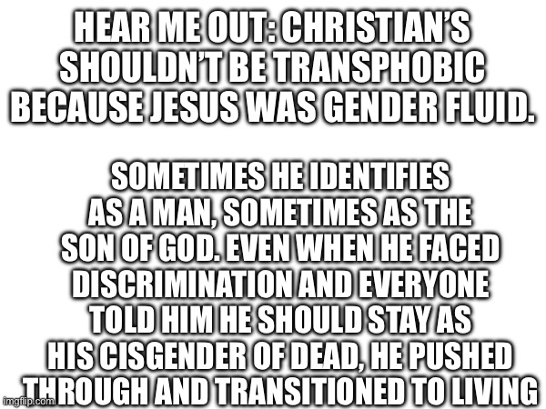 Our Lord and Gayvior | HEAR ME OUT: CHRISTIAN’S SHOULDN’T BE TRANSPHOBIC BECAUSE JESUS WAS GENDER FLUID. SOMETIMES HE IDENTIFIES AS A MAN, SOMETIMES AS THE SON OF GOD. EVEN WHEN HE FACED DISCRIMINATION AND EVERYONE TOLD HIM HE SHOULD STAY AS HIS CISGENDER OF DEAD, HE PUSHED THROUGH AND TRANSITIONED TO LIVING | image tagged in lgbtq,christianity,jesus,transgender | made w/ Imgflip meme maker