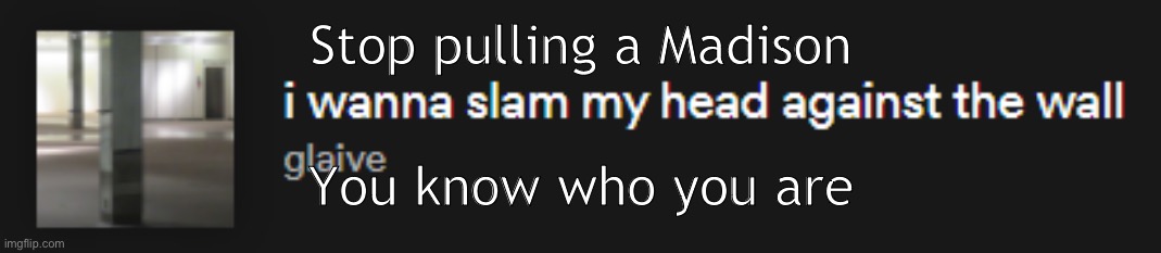 I wanna slam my head against the wall | Stop pulling a Madison; You know who you are | image tagged in i wanna slam my head against the wall | made w/ Imgflip meme maker