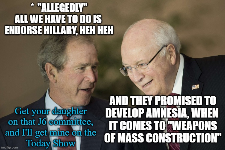 bush cheney | *  "ALLEGEDLY"
ALL WE HAVE TO DO IS 
ENDORSE HILLARY, HEH HEH AND THEY PROMISED TO
DEVELOP AMNESIA, WHEN 
IT COMES TO "WEAPONS
OF MASS CONST | image tagged in bush cheney | made w/ Imgflip meme maker