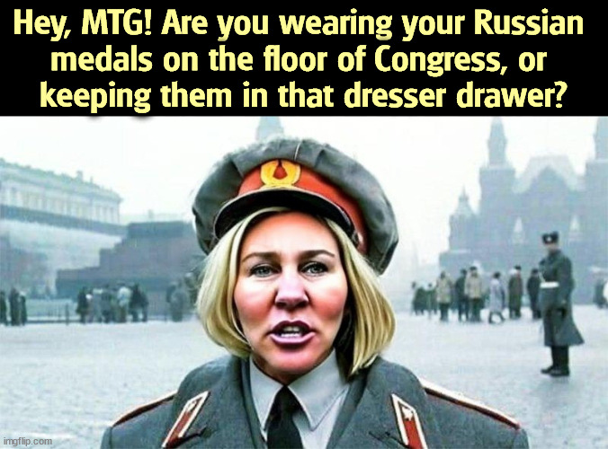 Moscow MTG Marjorie Taylor (Comrade) Greene_Putin's new darling | Hey, MTG! Are you wearing your Russian 
medals on the floor of Congress, or 
keeping them in that dresser drawer? | image tagged in moscow mtg marjorie taylor comrade greene_putin's new darling,mtg,russia,putin,ukraine | made w/ Imgflip meme maker
