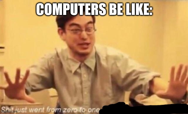 ...... | COMPUTERS BE LIKE: | image tagged in shit went form 0 to 100 | made w/ Imgflip meme maker