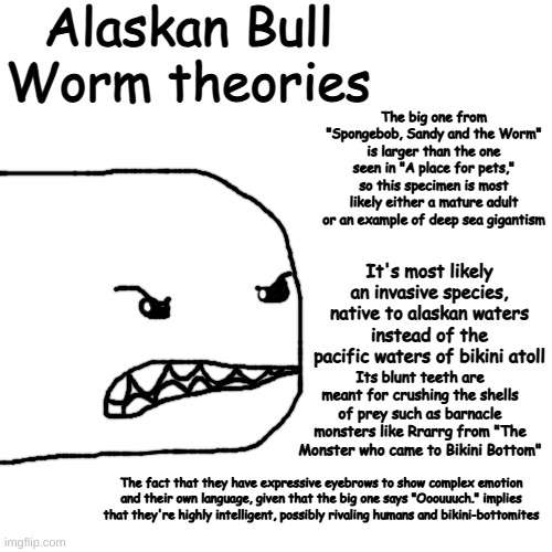 da bob got me crunk | Alaskan Bull Worm theories; The big one from "Spongebob, Sandy and the Worm" is larger than the one seen in "A place for pets," so this specimen is most likely either a mature adult or an example of deep sea gigantism; It's most likely an invasive species, native to alaskan waters instead of the pacific waters of bikini atoll; Its blunt teeth are meant for crushing the shells of prey such as barnacle monsters like Rrarrg from "The Monster who came to Bikini Bottom"; The fact that they have expressive eyebrows to show complex emotion and their own language, given that the big one says "Ooouuuch." implies that they're highly intelligent, possibly rivaling humans and bikini-bottomites | made w/ Imgflip meme maker