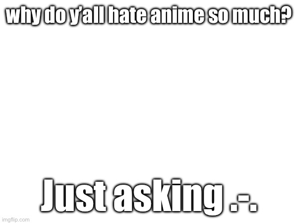 Pleasedontkillme | why do y’all hate anime so much? Just asking .-. | made w/ Imgflip meme maker