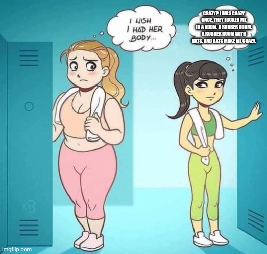 I Wish I Had Her Body | CRAZY? I WAS CRAZY ONCE. THEY LOCKED ME IN A ROOM. A RUBBER ROOM. A RUBBER ROOM WITH RATS. AND RATS MAKE ME CRAZY. | image tagged in i wish i had her body | made w/ Imgflip meme maker